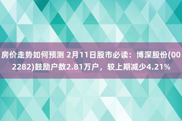 房价走势如何预测 2月11日股市必读：博深股份(002282)鼓励户数2.81万户，较上期减少4.21%