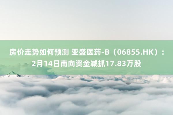 房价走势如何预测 亚盛医药-B（06855.HK）：2月14日南向资金减抓17.83万股