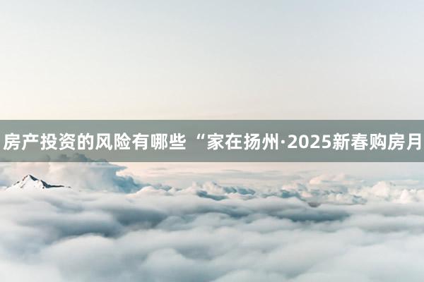 房产投资的风险有哪些 “家在扬州·2025新春购房月