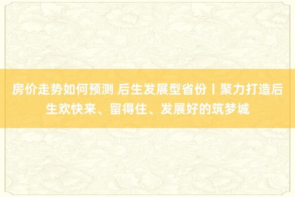 房价走势如何预测 后生发展型省份丨聚力打造后生欢快来、留得住、发展好的筑梦城