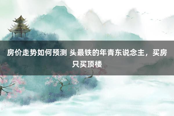 房价走势如何预测 头最铁的年青东说念主，买房只买顶楼