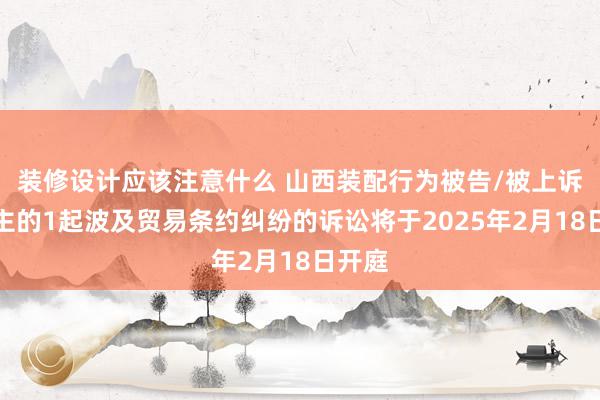 装修设计应该注意什么 山西装配行为被告/被上诉东谈主的1起波及贸易条约纠纷的诉讼将于2025年2月18日开庭