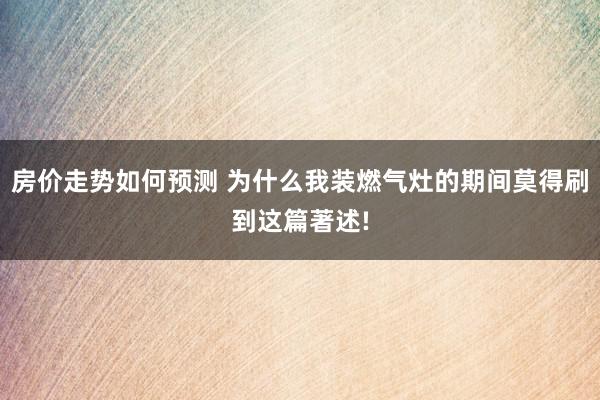 房价走势如何预测 为什么我装燃气灶的期间莫得刷到这篇著述!