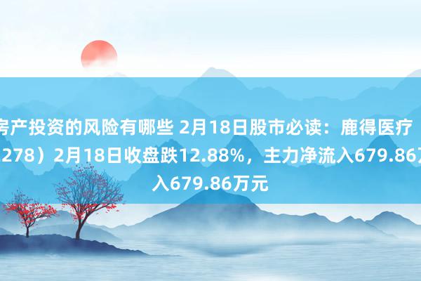 房产投资的风险有哪些 2月18日股市必读：鹿得医疗（832278）2月18日收盘跌12.88%，主力净流入679.86万元