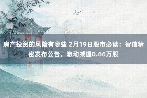 房产投资的风险有哪些 2月19日股市必读：智信精密发布公告，激动减握0.66万股