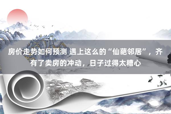 房价走势如何预测 遇上这么的“仙葩邻居”，齐有了卖房的冲动，日子过得太糟心