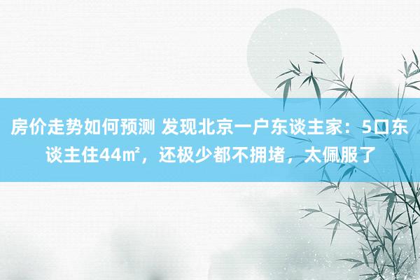 房价走势如何预测 发现北京一户东谈主家：5口东谈主住44㎡，还极少都不拥堵，太佩服了