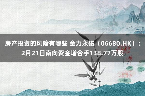 房产投资的风险有哪些 金力永磁（06680.HK）：2月21日南向资金增合手138.77万股