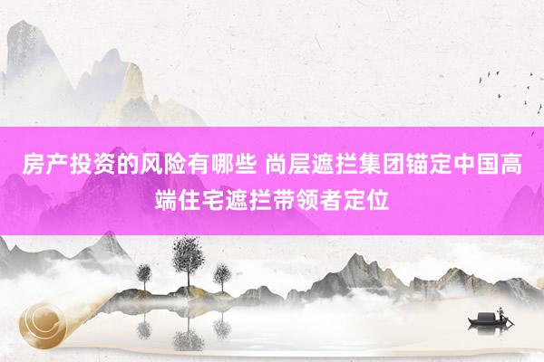 房产投资的风险有哪些 尚层遮拦集团锚定中国高端住宅遮拦带领者定位