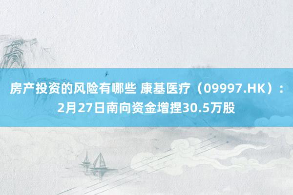 房产投资的风险有哪些 康基医疗（09997.HK）：2月27日南向资金增捏30.5万股