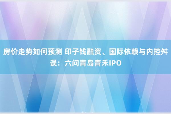 房价走势如何预测 印子钱融资、国际依赖与内控舛误：六问青岛青禾IPO