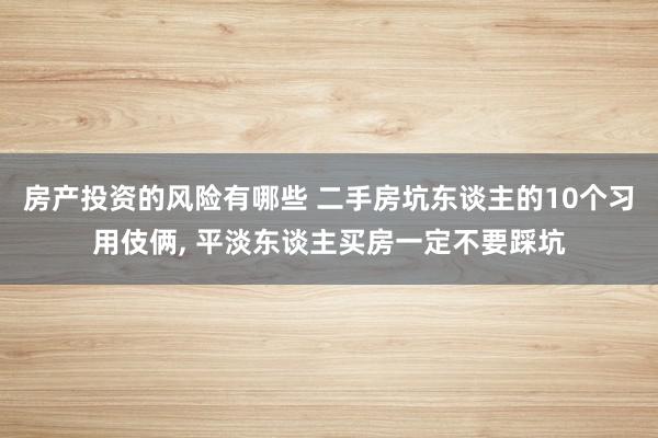 房产投资的风险有哪些 二手房坑东谈主的10个习用伎俩, 平淡东谈主买房一定不要踩坑