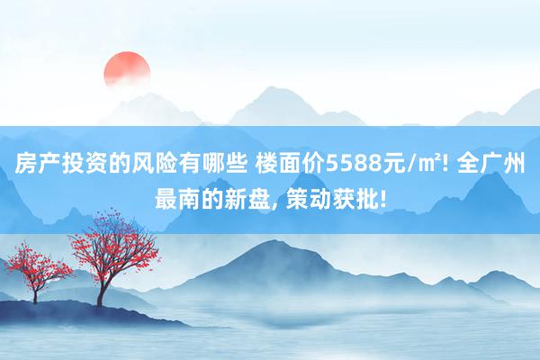 房产投资的风险有哪些 楼面价5588元/㎡! 全广州最南的新盘, 策动获批!