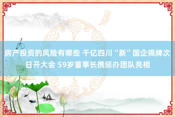 房产投资的风险有哪些 千亿四川“新”国企揭牌次日开大会 59岁董事长携惩办团队亮相