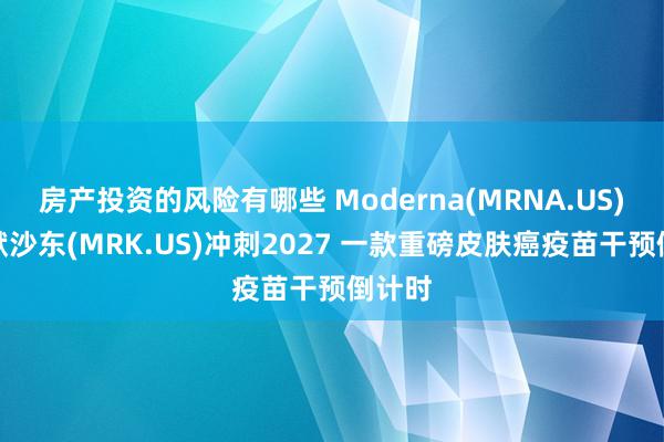 房产投资的风险有哪些 Moderna(MRNA.US)联袂默沙东(MRK.US)冲刺2027 一款重磅皮肤癌疫苗干预倒计时