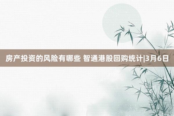 房产投资的风险有哪些 智通港股回购统计|3月6日