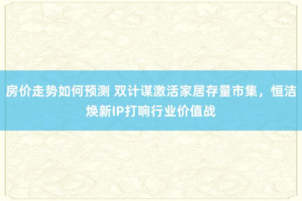 房价走势如何预测 双计谋激活家居存量市集，恒洁焕新IP打响行业价值战