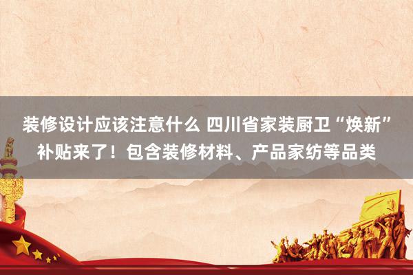 装修设计应该注意什么 四川省家装厨卫“焕新”补贴来了！包含装修材料、产品家纺等品类