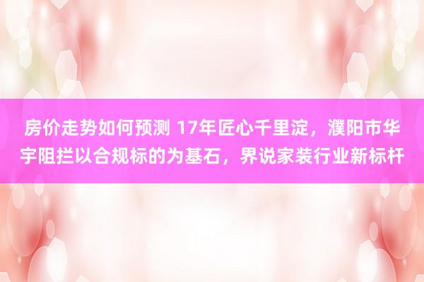 房价走势如何预测 17年匠心千里淀，濮阳市华宇阻拦以合规标的为基石，界说家装行业新标杆