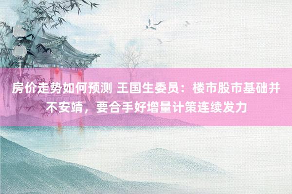 房价走势如何预测 王国生委员：楼市股市基础并不安靖，要合手好增量计策连续发力