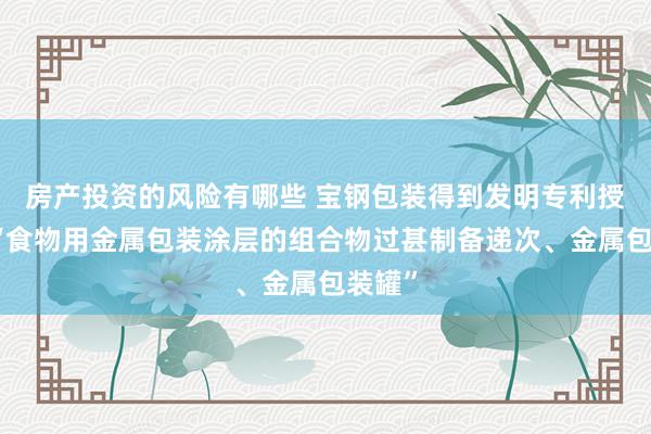 房产投资的风险有哪些 宝钢包装得到发明专利授权：“食物用金属包装涂层的组合物过甚制备递次、金属包装罐”