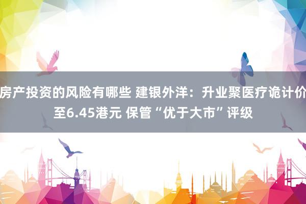 房产投资的风险有哪些 建银外洋：升业聚医疗诡计价至6.45港元 保管“优于大市”评级