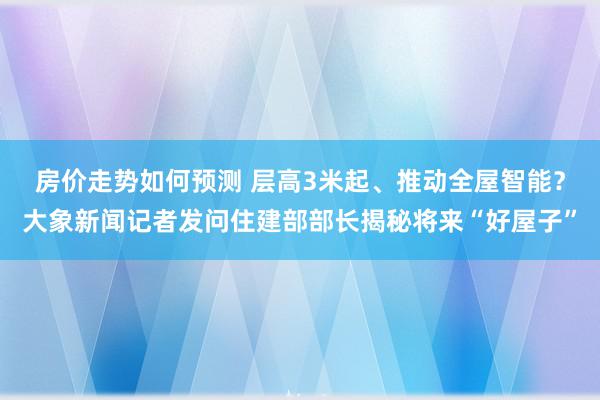 房价走势如何预测 层高3米起、推动全屋智能？大象新闻记者发问住建部部长揭秘将来“好屋子”