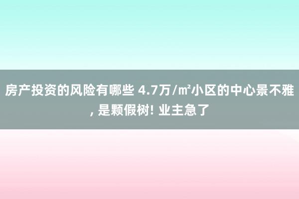 房产投资的风险有哪些 4.7万/㎡小区的中心景不雅, 是颗假树! 业主急了