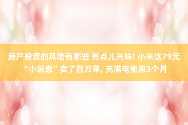 房产投资的风险有哪些 有点儿兴味! 小米这79元“小玩意”卖了百万单, 充满电能用3个月