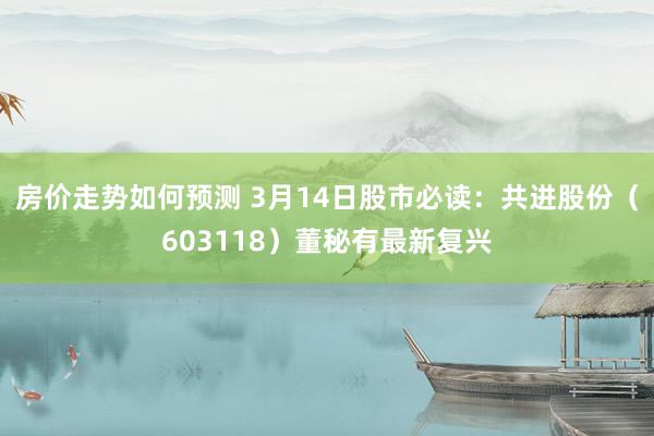 房价走势如何预测 3月14日股市必读：共进股份（603118）董秘有最新复兴