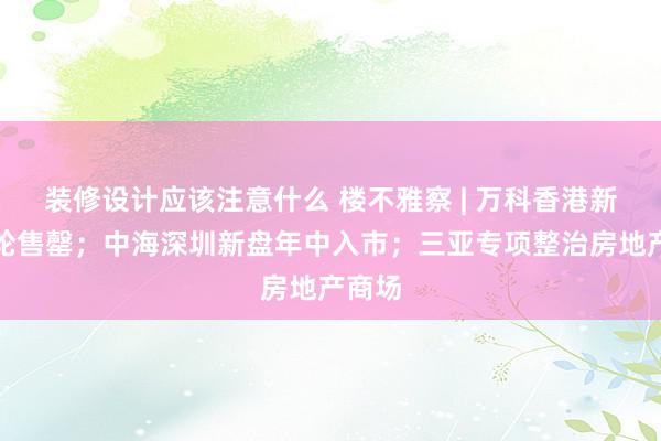 装修设计应该注意什么 楼不雅察 | 万科香港新盘首轮售罄；中海深圳新盘年中入市；三亚专项整治房地产商场