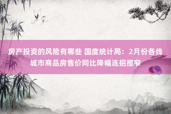 房产投资的风险有哪些 国度统计局：2月份各线城市商品房售价同比降幅连招揽窄