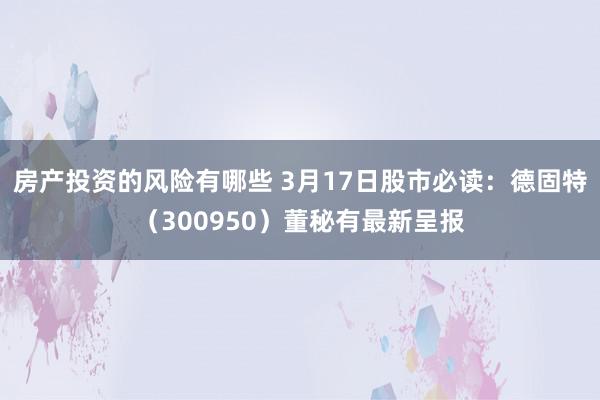 房产投资的风险有哪些 3月17日股市必读：德固特（300950）董秘有最新呈报