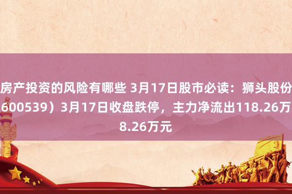 房产投资的风险有哪些 3月17日股市必读：狮头股份（600539）3月17日收盘跌停，主力净流出118.26万元